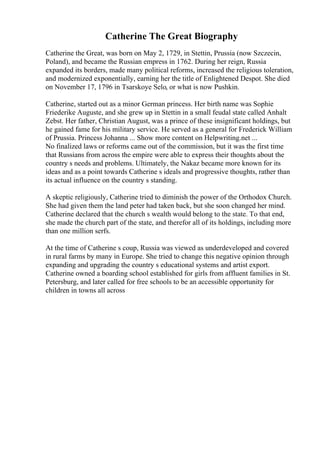 Catherine The Great Biography
Catherine the Great, was born on May 2, 1729, in Stettin, Prussia (now Szczecin,
Poland), and became the Russian empress in 1762. During her reign, Russia
expanded its borders, made many political reforms, increased the religious toleration,
and modernized exponentially, earning her the title of Enlightened Despot. She died
on November 17, 1796 in Tsarskoye Selo, or what is now Pushkin.
Catherine, started out as a minor German princess. Her birth name was Sophie
Friederike Auguste, and she grew up in Stettin in a small feudal state called Anhalt
Zebst. Her father, Christian August, was a prince of these insignificant holdings, but
he gained fame for his military service. He served as a general for Frederick William
of Prussia. Princess Johanna ... Show more content on Helpwriting.net ...
No finalized laws or reforms came out of the commission, but it was the first time
that Russians from across the empire were able to express their thoughts about the
country s needs and problems. Ultimately, the Nakaz became more known for its
ideas and as a point towards Catherine s ideals and progressive thoughts, rather than
its actual influence on the country s standing.
A skeptic religiously, Catherine tried to diminish the power of the Orthodox Church.
She had given them the land peter had taken back, but she soon changed her mind.
Catherine declared that the church s wealth would belong to the state. To that end,
she made the church part of the state, and therefor all of its holdings, including more
than one million serfs.
At the time of Catherine s coup, Russia was viewed as underdeveloped and covered
in rural farms by many in Europe. She tried to change this negative opinion through
expanding and upgrading the country s educational systems and artist export.
Catherine owned a boarding school established for girls from affluent families in St.
Petersburg, and later called for free schools to be an accessible opportunity for
children in towns all across
 
