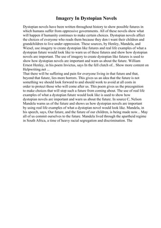 Imagery In Dystopian Novels
Dystopian novels have been written throughout history to show possible futures in
which humans suffer from oppressive governments. All of these novels show what
will happen if humanity continues to make certain choices. Dystopian novels affect
the choices of everyone who reads them because they don t want their children and
grandchildren to live under oppression. These sources, by Henley, Mandela, and
Wiesel, use imagery to create dystopian like futures and real life examples of what a
dystopian future would look like to warn us of these futures and show how dystopian
novels are important. The use of imagery to create dystopian like futures is used to
show how dystopian novels are important and warn us about the future. William
Ernest Henley, in his poem Invictus, says In the fell clutch of... Show more content on
Helpwriting.net ...
That there will be suffering and pain for everyone living in that future and that,
beyond that future, lies more horrors. This gives us an idea that the future is not
something we should look forward to and should work to avoid at all costs in
order to protect those who will come after us. This poem gives us the precognition
to make choices that will stop such a future from coming about. The use of real life
examples of what a dystopian future would look like is used to show how
dystopian novels are important and warn us about the future. In source C, Nelson
Mandela warns us of the future and shows us how dystopian novels are important
by using real life examples of what a dystopian novel would look like. Mandela, in
his speech, says, Our future, and the future of our children, is being made now... May
all of us commit ourselves to the future. Mandela lived through the apartheid regime
in South Africa, a time of heavy racial segregation and discrimination. The
 