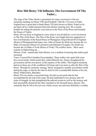 How Did Henry Viii Influence The Government Of The
Tudor...
The reign of the Tudor family is prominent for many occurrences with two
monarchs standing out Henry VIII and Elizabeth I. But the 118 years of Tudor
England have a great deal to thank Henry VII (also known as Henry Tudor) as he
got them off to a stable and powerful start (history learning site). He is mostly
notable for ending the dynastic wars known as the Wars of the Roses and founded
the House of Tudors.
Henry VII was born in England at a time when it was divided by a civil war known
as The War of the Roses. The War of the Roses was fought between supporters of
two rival branches of the Royal House of Plantagenet. King Edward III of England
(House of Plantagenet) had many sons. John of Gaunt, his third son, became the 1st
Duke of Lancaster (House of Lancaster) and Edmund of Langley, his fourth son,
became the 1st Duke of York (House of York). The conflict stems... Show more
content on Helpwriting.net ...
Morton s Fork , named after John Morton, was a method of ensuring that nobles paid
increased
Yanez !4 taxes(The Columbia Encyclopedia). Those nobles who spent little must
have saved much, which meant they could afford the tax. Henry strengthened the
government and his own power, at the expense of the nobles. The English monarchy
had never been one of the wealthiest of Europe and even more so after the War of the
Roses. Through his monetary strategy, Henry managed to steadily accumulate wealth
during his reign, so that by the time he died, he left a considerable fortune to his son,
Henry VIII(Gordon, Marsden).
Henry VII was clearly a successful king. He had several goals that he had
accomplished by the end of his reign. He had established a new dynasty after 30
years of struggle, he had strengthened the judicial system as well as the treasury and
had successfully denied all the other claimants to his throne(Francis, Bacon). The
monarchy that he left to his son was a fairly secure one and most definitely a wealthy
 