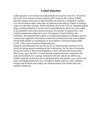 Lethal Injection
Lethal injection is now almost the main method of execution in the US, with all but
one of the 39 executions carried out during 2013 being by this method. Deadly
injection changes from state to state.Normally, the prisoner is strapped to a gurney
or a fixed execution table, rather than an operating room table by leather or webbing
straps over the body and legs. All the chemicals used in the USA are standard medical
drugs. Sodium thiopental is an ultra short acting barbiturate which was used widely
as an anaesthetic and causes unconsciousness very quickly if injected into a vein.
Capital punishmentis supposed to serve the purposes of social defense and
retribution. The argument that it deters or incapacitates dangerous offenders was not
conclusively supported, and analysis of data herein failed to provide solid evidence
for the death penalty as a mechanism of social defense. (Sorensen Pilgrim,2006 ,
p.159)... Show more content on Helpwriting.net ...
Arkansas and Oklahoma laws provide for its use should deadly injection ever be
held to be (going against something in the Constitution), for this type of execution
the person usually is shaved and strapped to a chair with belts that cross his/her
chest, groin, legs, and arms. A metal skullcap shaped electrode is attached to the
scalp and forehead over a sponge moistened with salt water.Even without any
trouble, death (by electricity)s are anything but quick and painless. (as a result) most
states with death penalty laws have switched to deadly injection. Only Alabama,
Georgia and Nebraska still employ the old (and useless) and terrible and scary
method of death (by
 