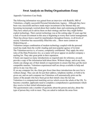 Swot Analysis on Dating Organisations Essay
Appendix Valentinos Case Study
The following information was gained from an interview with Rudolfo, MD of
Valentinos, a highly successful Personal Introductions Agency . Although they have
been very successful and have made major investment in the Internet they are
becoming increasingly worried about their market share and continuing profitability.
They have asked you to advise them on their strategy and how they might further
exploit technology. Their current technology was at the cutting edge 10 years ago but
a lack of recent investment in this area is beginning to worry their senior management.
There has always been a need for matchmakers throughout history, in all levels of
society Valentinos has successfully filled this role... Show more content on
Helpwriting.net ...
Valentinos unique combination of modern technology coupled with the personal
touch has made them the world s leading and most popular agency of its kind.
The Valentinosservice is, of course, completely confidential. They apply the strict
rules of the Data Protection Act, so a name will never appear on another company s
mailing list. They take great pride in their reputation.
Clients can request as many introductions as required and, for reference, on each
provide a copy of the information held about them. Without charge, and at any time,
clients can change any of their details or requirements to ensure that they get the most
compatible matches. Valentinos experienced staff are always available to help and
advise in any way they can.
If, on any computer list, the client gets fewer than three introductions the next list is
without charge. They can ask for just their address, telephone number, or both to be
given out, and on each computer run Valentinos will automatically print out the
names of the people who have been given their details since the last run.
Valentinos is a computerised matching service which covers the whole of the UK. To
become a member, applicants need to complete a comprehensive questionnaire which
they receive in their initial information pack.
The questionnaire asks a number of questions about the person and also, about the
type of person they wish to meet. They are asked to indicate the areas from
 