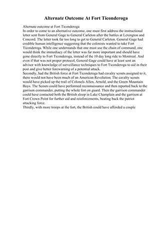 Alternate Outcome At Fort Ticonderoga
Alternate outcome at Fort Ticonderoga
In order to come to an alternative outcome, one must first address the instructional
letter sent from General Gage to General Carleton after the battles at Lexington and
Concord. The letter took far too long to get to General Carleton. General Gage had
credible human intelligence suggesting that the colonists wanted to take Fort
Ticonderoga. While one understands that one must use the chain of command, one
would think the immediacy of the letter was far more important and should have
gone directly to Fort Ticonderoga, instead of the 10 day long ride to Montreal. And
even if that was not proper protocol, General Gage could have at least sent an
advisor with knowledge of surveillance techniques to Fort Ticonderoga to aid in their
post and give better forewarning of a potential attack.
Secondly, had the British force at Fort Ticonderoga had cavalry scouts assigned to it,
there would not have been much of an American Revolution. The cavalry scouts
would have picked up the trail of Colonels Allen, Arnold, and the Green Mountain
Boys. The Scouts could have performed reconnaissance and then reported back to the
garrison commander, putting the whole fort on guard. Then the garrison commander
could have contacted both the British sloop in Lake Champlain and the garrison at
Fort Crown Point for further aid and reinforcements, beating back the patriot
attacking force.
Thirdly, with more troops at the fort, the British could have afforded a couple
 