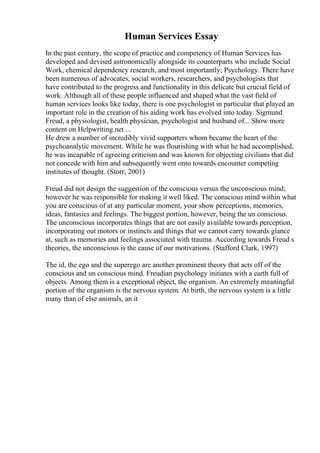 Human Services Essay
In the past century, the scope of practice and competency of Human Services has
developed and devised astronomically alongside its counterparts who include Social
Work, chemical dependency research, and most importantly; Psychology. There have
been numerous of advocates, social workers, researchers, and psychologists that
have contributed to the progress and functionality in this delicate but crucial field of
work. Although all of these people influenced and shaped what the vast field of
human services looks like today, there is one psychologist in particular that played an
important role in the creation of his aiding work has evolved into today. Sigmund
Freud, a physiologist, health physician, psychologist and husband of... Show more
content on Helpwriting.net ...
He drew a number of incredibly vivid supporters whom became the heart of the
psychoanalytic movement. While he was flourishing with what he had accomplished,
he was incapable of agreeing criticism and was known for objecting civilians that did
not concede with him and subsequently went onto towards encounter competing
institutes of thought. (Storr, 2001)
Freud did not design the suggestion of the conscious versus the unconscious mind;
however he was responsible for making it well liked. The conscious mind within what
you are conscious of at any particular moment, your show perceptions, memories,
ideas, fantasies and feelings. The biggest portion, however, being the un conscious.
The unconscious incorporates things that are not easily available towards perception,
incorporating out motors or instincts and things that we cannot carry towards glance
at, such as memories and feelings associated with trauma. According towards Freud s
theories, the unconscious is the cause of our motivations. (Stafford Clark, 1997)
The id, the ego and the superego are another prominent theory that acts off of the
conscious and un conscious mind. Freudian psychology initiates with a earth full of
objects. Among them is a exceptional object, the organism. An extremely meaningful
portion of the organism is the nervous system. At birth, the nervous system is a little
many than of else animals, an it
 