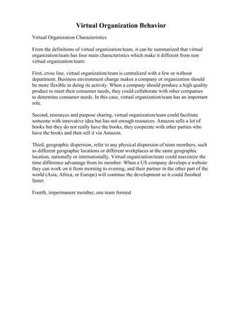 Virtual Organization Behavior
Virtual Organization Characteristics
From the definitions of virtual organization/team, it can be summarized that virtual
organization/team has four main characteristics which make it different from non
virtual organization/team:
First, cross line, virtual organization/team is centralized with a few or without
department. Business environment change makes a company or organization should
be more flexible in doing its activity. When a company should produce a high quality
product to meet their consumer needs, they could collaborate with other companies
to determine consumer needs. In this case, virtual organization/team has an important
role.
Second, resources and purpose sharing, virtual organization/team could facilitate
someone with innovative idea but has not enough resources. Amazon sells a lot of
books but they do not really have the books, they cooperate with other parties who
have the books and then sell it via Amazon.
Third, geographic dispersion, refer to any physical dispersion of team members, such
as different geographic locations or different workplaces at the same geographic
location, nationally or internationally. Virtual organization/team could maximize the
time difference advantage from its member. When a US company develops a website
they can work on it from morning to evening, and their partner in the other part of the
world (Asia, Africa, or Europe) will continue the development so it could finished
faster.
Fourth, impermanent member, one team formed
 