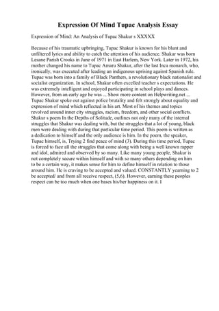 Expression Of Mind Tupac Analysis Essay
Expression of Mind: An Analysis of Tupac Shakur s XXXXX
Because of his traumatic upbringing, Tupac Shakur is known for his blunt and
unfiltered lyrics and ability to catch the attention of his audience. Shakur was born
Lesane Parish Crooks in June of 1971 in East Harlem, New York. Later in 1972, his
mother changed his name to Tupac Amaru Shakur, after the last Inca monarch, who,
ironically, was executed after leading an indigenous uprising against Spanish rule.
Tupac was born into a family of Black Panthers, a revolutionary black nationalist and
socialist organization. In school, Shakur often excelled teacher s expectations. He
was extremely intelligent and enjoyed participating in school plays and dances.
However, from an early age he was ... Show more content on Helpwriting.net ...
Tupac Shakur spoke out against police brutality and felt strongly about equality and
expression of mind which reflected in his art. Most of his themes and topics
revolved around inner city struggles, racism, freedom, and other social conflicts.
Shakur s poem In the Depths of Solitude, outlines not only many of the internal
struggles that Shakur was dealing with, but the struggles that a lot of young, black
men were dealing with during that particular time period. This poem is written as
a dedication to himself and the only audience is him. In the poem, the speaker,
Tupac himself, is, Trying 2 find peace of mind (3). During this time period, Tupac
is forced to face all the struggles that come along with being a well known rapper
and idol, admired and observed by so many. Like many young people, Shakur is
not completely secure within himself and with so many others depending on him
to be a certain way, it makes sense for him to define himself in relation to those
around him. He is craving to be accepted and valued. CONSTANTLY yearning to 2
be accepted/ and from all receive respect, (5,6). However, earning these peoples
respect can be too much when one bases his/her happiness on it. I
 