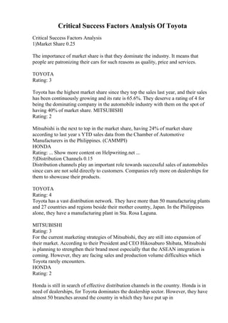 Critical Success Factors Analysis Of Toyota
Critical Success Factors Analysis
1)Market Share 0.25
The importance of market share is that they dominate the industry. It means that
people are patronizing their cars for such reasons as quality, price and services.
TOYOTA
Rating: 3
Toyota has the highest market share since they top the sales last year, and their sales
has been continuously growing and its rate is 65.6%. They deserve a rating of 4 for
being the dominating company in the automobile industry with them on the spot of
having 40% of market share. MITSUBISHI
Rating: 2
Mitsubishi is the next to top in the market share, having 24% of market share
according to last year s YTD sales data from the Chamber of Automotive
Manufacturers in the Philippines. (CAMMPI)
HONDA
Rating: ... Show more content on Helpwriting.net ...
5)Distribution Channels 0.15
Distribution channels play an important role towards successful sales of automobiles
since cars are not sold directly to customers. Companies rely more on dealerships for
them to showcase their products.
TOYOTA
Rating: 4
Toyota has a vast distribution network. They have more than 50 manufacturing plants
and 27 countries and regions beside their mother country, Japan. In the Philippines
alone, they have a manufacturing plant in Sta. Rosa Laguna.
MITSUBISHI
Rating: 3
For the current marketing strategies of Mitsubishi, they are still into expansion of
their market. According to their President and CEO Hikosaburo Shibata, Mitsubishi
is planning to strengthen their brand most especially that the ASEAN integration is
coming. However, they are facing sales and production volume difficulties which
Toyota rarely encounters.
HONDA
Rating: 2
Honda is still in search of effective distribution channels in the country. Honda is in
need of dealerships, for Toyota dominates the dealership sector. However, they have
almost 50 branches around the country in which they have put up in
 