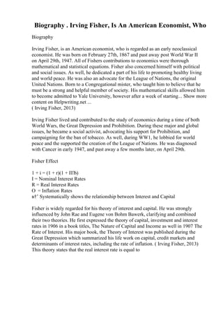Biography . Irving Fisher, Is An American Economist, Who
Biography
Irving Fisher, is an American economist, who is regarded as an early neoclassical
economist. He was born on February 27th, 1867 and past away post World War II
on April 29th, 1947. All of Fishers contributions to economics were thorough
mathematical and statistical equations. Fisher also concerned himself with political
and social issues. As well, he dedicated a part of his life to promoting healthy living
and world peace. He was also an advocate for the League of Nations, the original
United Nations. Born to a Congregational mister, who taught him to believe that he
must be a strong and helpful member of society. His mathematical skills allowed him
to become admitted to Yale University, however after a week of starting... Show more
content on Helpwriting.net ...
( Irving Fisher, 2013)
Irving Fisher lived and contributed to the study of economics during a time of both
World Wars, the Great Depression and Prohibition. During these major and global
issues, he became a social activist, advocating his support for Prohibition, and
campaigning for the ban of tobacco. As well, during WW1, he lobbied for world
peace and the supported the creation of the League of Nations. He was diagnosed
with Cancer in early 1947, and past away a few months later, on April 29th.
Fisher Effect
1 + i = (1 + r)(1 + ПЂ)
I = Nominal Interest Rates
R = Real Interest Rates
О = Inflation Rates
в†’ Systematically shows the relationship between Interest and Capital
Fisher is widely regarded for his theory of interest and capital. He was strongly
influenced by John Rae and Eugene von Bohm Bawerk, clarifying and combined
their two theories. He first expressed the theory of capital, investment and interest
rates in 1906 in a book titles, The Nature of Capital and Income as well in 1907 The
Rate of Interest. His major book, the Theory of Interest was published during the
Great Depression which summarized his life work on capital, credit markets and
determinants of interest rates, including the rate of inflation. ( Irving Fisher, 2013)
This theory states that the real interest rate is equal to
 