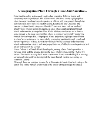 A Geographical Place Through Visual And Narrative...
Food has the ability to transport you to other countries, different times, and
completely new experiences. The effectiveness of film to create a geographical
place through visual and narrative portrayal of food will be explored through the
elaboration on three movies: Haute Cuisine, Ratatouille, and Chocolat. The
movies explored in this essay are all set in France and have various levels of
effectiveness when it comes to creating a sense of geographical place through
visual and narrative portrayal on film. While all these movies are set in France,
some proved to be more superior than others in terms of successfully portraying
French food through film. The purpose of this paper is to highlight the different
levels of accomplishment on successfully portraying location through visual and
narrative portrayal of food. Each film was individually assessed under the same
visual and narrative context and was judged in terms of effectiveness in portrayal and
ability to transport the viewer.
Haute Cuisine is a French film following the journey of the French president s
personal cook and the ups and downs she faces while working in the Г‰lysГ©e
palace. The movie is every food lover s dream and does a remarkable job at making
viewers salivate just from the sight of the haute French cuisine. According to
Hertweck (2014):
Although there are multiple reasons for a filmmaker to locate food and eating at the
center of a script, perhaps overlooked is the ability of these images to directly
 