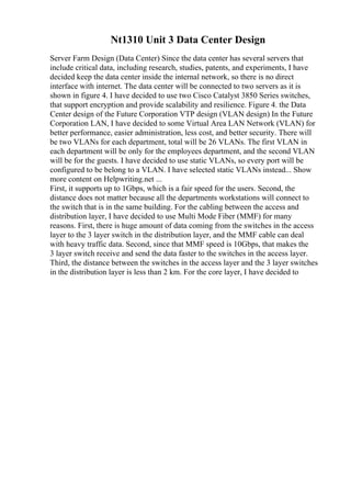 Nt1310 Unit 3 Data Center Design
Server Farm Design (Data Center) Since the data center has several servers that
include critical data, including research, studies, patents, and experiments, I have
decided keep the data center inside the internal network, so there is no direct
interface with internet. The data center will be connected to two servers as it is
shown in figure 4. I have decided to use two Cisco Catalyst 3850 Series switches,
that support encryption and provide scalability and resilience. Figure 4. the Data
Center design of the Future Corporation VTP design (VLAN design) In the Future
Corporation LAN, I have decided to some Virtual Area LAN Network (VLAN) for
better performance, easier administration, less cost, and better security. There will
be two VLANs for each department, total will be 26 VLANs. The first VLAN in
each department will be only for the employees department, and the second VLAN
will be for the guests. I have decided to use static VLANs, so every port will be
configured to be belong to a VLAN. I have selected static VLANs instead... Show
more content on Helpwriting.net ...
First, it supports up to 1Gbps, which is a fair speed for the users. Second, the
distance does not matter because all the departments workstations will connect to
the switch that is in the same building. For the cabling between the access and
distribution layer, I have decided to use Multi Mode Fiber (MMF) for many
reasons. First, there is huge amount of data coming from the switches in the access
layer to the 3 layer switch in the distribution layer, and the MMF cable can deal
with heavy traffic data. Second, since that MMF speed is 10Gbps, that makes the
3 layer switch receive and send the data faster to the switches in the access layer.
Third, the distance between the switches in the access layer and the 3 layer switches
in the distribution layer is less than 2 km. For the core layer, I have decided to
 