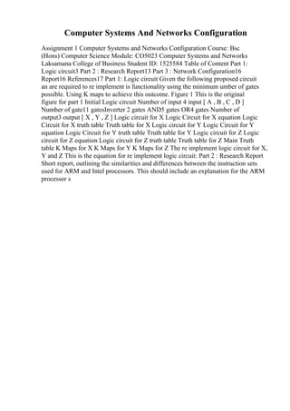 Computer Systems And Networks Configuration
Assignment 1 Computer Systems and Networks Configuration Course: Bsc
(Hons) Computer Science Module: CO5023 Computer Systems and Networks
Laksamana College of Business Student ID: 1525584 Table of Content Part 1:
Logic circuit3 Part 2 : Research Report13 Part 3 : Network Configuration16
Report16 References17 Part 1: Logic circuit Given the following proposed circuit
an are required to re implement is functionality using the minimum umber of gates
possible. Using K maps to achieve this outcome. Figure 1 This is the original
figure for part 1 Initial Logic circuit Number of input 4 input [ A , B , C , D ]
Number of gate11 gatesInverter 2 gates AND5 gates OR4 gates Number of
output3 output [ X , Y , Z ] Logic circuit for X Logic Circuit for X equation Logic
Circuit for X truth table Truth table for X Logic circuit for Y Logic Circuit for Y
equation Logic Circuit for Y truth table Truth table for Y Logic circuit for Z Logic
circuit for Z equation Logic circuit for Z truth table Truth table for Z Main Truth
table K Maps for X K Maps for Y K Maps for Z The re implement logic circuit for X,
Y and Z This is the equation for re implement logic circuit: Part 2 : Research Report
Short report, outlining the similarities and differences between the instruction sets
used for ARM and Intel processors. This should include an explanation for the ARM
processor s
 
