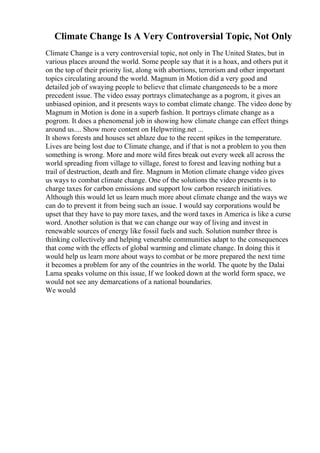 Climate Change Is A Very Controversial Topic, Not Only
Climate Change is a very controversial topic, not only in The United States, but in
various places around the world. Some people say that it is a hoax, and others put it
on the top of their priority list, along with abortions, terrorism and other important
topics circulating around the world. Magnum in Motion did a very good and
detailed job of swaying people to believe that climate changeneeds to be a more
precedent issue. The video essay portrays climatechange as a pogrom, it gives an
unbiased opinion, and it presents ways to combat climate change. The video done by
Magnum in Motion is done in a superb fashion. It portrays climate change as a
pogrom. It does a phenomenal job in showing how climate change can effect things
around us.... Show more content on Helpwriting.net ...
It shows forests and houses set ablaze due to the recent spikes in the temperature.
Lives are being lost due to Climate change, and if that is not a problem to you then
something is wrong. More and more wild fires break out every week all across the
world spreading from village to village, forest to forest and leaving nothing but a
trail of destruction, death and fire. Magnum in Motion climate change video gives
us ways to combat climate change. One of the solutions the video presents is to
charge taxes for carbon emissions and support low carbon research initiatives.
Although this would let us learn much more about climate change and the ways we
can do to prevent it from being such an issue. I would say corporations would be
upset that they have to pay more taxes, and the word taxes in America is like a curse
word. Another solution is that we can change our way of living and invest in
renewable sources of energy like fossil fuels and such. Solution number three is
thinking collectively and helping venerable communities adapt to the consequences
that come with the effects of global warming and climate change. In doing this it
would help us learn more about ways to combat or be more prepared the next time
it becomes a problem for any of the countries in the world. The quote by the Dalai
Lama speaks volume on this issue, If we looked down at the world form space, we
would not see any demarcations of a national boundaries.
We would
 