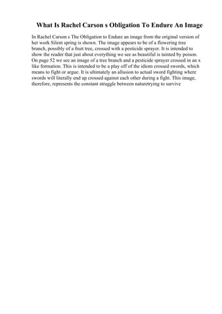 What Is Rachel Carson s Obligation To Endure An Image
In Rachel Carson s The Obligation to Endure an image from the original version of
her work Silent spring is shown. The image appears to be of a flowering tree
branch, possibly of a fruit tree, crossed with a pesticide sprayer. It is intended to
show the reader that just about everything we see as beautiful is tainted by poison.
On page 52 we see an image of a tree branch and a pesticide sprayer crossed in an x
like formation. This is intended to be a play off of the idiom crossed swords, which
means to fight or argue. It is ultimately an allusion to actual sword fighting where
swords will literally end up crossed against each other during a fight. This image,
therefore, represents the constant struggle between naturetrying to survive
 