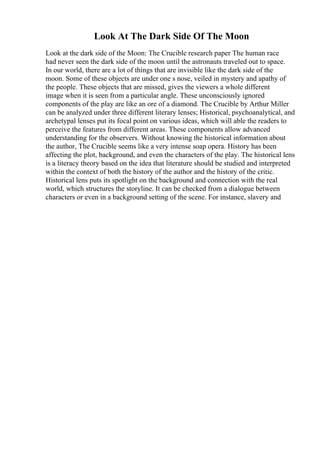 Look At The Dark Side Of The Moon
Look at the dark side of the Moon: The Crucible research paper The human race
had never seen the dark side of the moon until the astronauts traveled out to space.
In our world, there are a lot of things that are invisible like the dark side of the
moon. Some of these objects are under one s nose, veiled in mystery and apathy of
the people. These objects that are missed, gives the viewers a whole different
image when it is seen from a particular angle. These unconsciously ignored
components of the play are like an ore of a diamond. The Crucible by Arthur Miller
can be analyzed under three different literary lenses; Historical, psychoanalytical, and
archetypal lenses put its focal point on various ideas, which will able the readers to
perceive the features from different areas. These components allow advanced
understanding for the observers. Without knowing the historical information about
the author, The Crucible seems like a very intense soap opera. History has been
affecting the plot, background, and even the characters of the play. The historical lens
is a literacy theory based on the idea that literature should be studied and interpreted
within the context of both the history of the author and the history of the critic.
Historical lens puts its spotlight on the background and connection with the real
world, which structures the storyline. It can be checked from a dialogue between
characters or even in a background setting of the scene. For instance, slavery and
 