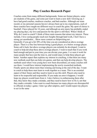 Play Coaches Research Paper
Coaches come from many different backgrounds. Some are former players, some
are students of the game, and some just want to learn a new skill. Growing up, I
have had good coaches, mediocre coaches, and bad coaches. Although our team
record, or my personal seasons haven t always been up to my expectations, each of
these coaches have taught me different ways to coach the game. My sport of choice is
baseball. I have played for 14 years, and although an arm injury has probably ended
my playing days, my love and passion for the sport is still there. When I think of
Why do I want to coach? I think of three main reasons that attract my interest. These
include, I love seeing people reach new heights through hard work, I feel I have a
strong yet unorthodox... Show more content on Helpwriting.net ...
Generally if you get a hit 30% of the time you are considered an above average
player. There is a fine line between being a good player, or a below average player.
Some call it luck, but above average players can certainly be developed. I want to
coach to help develop these above average players. I want to teach that if you work
hard enough and put in your time you can elevate your game. I ve seen it work for
many people that have put the time in, and would enjoy to help these players get
better. Another aspect that explains my interest in coaching, is that there are many
new methods used that can help win games, and that can help develop players. The
methods used when I was young have now been discredited, yet many coaches still
use them. I would have interest implementing the newly researched methods.
Finally sports are about more than winning and losing at the end of the day. I want
to coach to help these men learn to work together as a team. This is an essential
aspect of their future and they need to learn to use this skill. Players also need to
learn to be respectful and responsible. If you make an error it happens, I would
hope my players would learn from it. I don t believe in embarrassing them after
that, they know they made a mistake, and they need to know how to fix it, not that
they made a mistake. I also want to coach because too many players are disrespectful
to officials in today s game. I don t go after umpires, and I would expect my players
to act in the same
 