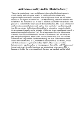 Anti Heterosexuality And Its Effects On Society
Those who remain in the closet are hiding their internalized feelings from their
friends, family, and colleagues, in order to avoid confronting this socially
stigmatized part of their life, along with their own potential denial and self hatred.
Because of the stigmas attached to the LGBTQ community, one often feels that they
have to hide this part of their life in order to maintain social and work relations, with
pressure to conform to the heterosexually dominated culture. This causes internalized
confusion because non heterosexuals are told from society they are abnormal, and
thus this can cause a frightening reality and lead to internalized oppression that is
the acceptance of negative social attitudes, beliefs, and stereotypes directed towards a
devalued or marginalized group (186). There is an assumed need to silence those
who stray from this dominant culture because of fear that they are inherently and
psychologically impaired, which causes the illusion that those from the LGBTQ
community are very limited. Non heterosexuality was even identified as a mental
illness in the DSM before 1973, referred to as an interference, and distress, which
only further increases negative ideas about it (188). These ideas, as well as
heteronormative legislation, lead to violence against those of the LGBTQ community
in overt and covert forms by intentional and unintentional heterosexists. This is
because of the idea that heterosexualism is the norm and standard, and the belief
 