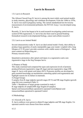 Laevis In Research
1.X. Laevis in Research
The African Clawed Frog (X. laevis) is among the most widely used animal models
to study anatomy, physiology and vertebrate development. From the 1940s to 1970s,
X. laevis was used in pregnancy testing. The current standardized test for toxicity
measurement of environmental pollutants; the FETAX Assay,1 was developed using
X. laevis.
Recently, X. laevis has begun to be in used research investigating central nervous
system (CNS) regeneration. X. laevis has also been used in ground breaking
biomedical research in developmental biology, cancer and cellular research.1
2.X. Laevis as an Animal Model
Several characteristics make X. laevis an ideal animal model. Firstly, their ability to
produce large quantities of easily manipulable eggs year round,1 coupled with a long
lifespan of 15 20 years1 provides scientists with a stable source of biological ... Show
more content on Helpwriting.net ...
Primary research article
Quantitative proteomics after spinal cord injury in a regenerative and a non
regenerative stage in the frog Xenopus laevis.
4.1Purpose of Study
This study examined and compared the types and expression levels of proteins
produced between regenerative stage (R stage) and non regenerative stage (NR
stage) X. laevis with spinal cord injury (SCI). Proteomic profiles are developed to
gain essential knowledge on mechanisms controlling spinal cord regeneration and
highlight reasons for its failure in mammals.
4.2Target Groups
8 samples from R stage tadpoles (growth stages 49 51) and NR stage froglets (growth
stage 66) were examined (Table 1).
Table 1: Breakdown of target groups examined in study.4
R stage tadpoles (8 samples)NR stage froglets (8 samples)
Spinal cord transectionSham operationUn operated ControlSpinal cord
transectionSham operationUn operated Control
4.3Methodology
4.3.1Growth of X. laevis
X. laevis embryos were grown to obtain R stage tadpoles and NR stage froglets. Un
operated controls were chosen from these animals.
4.3.2
 