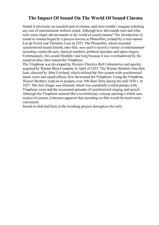 The Impact Of Sound On The World Of Sound Cinema
Sound is obviously an essential part of cinema, and most couldn t imagine watching
any sort of entertainment without sound. Although how did sounds start and what
were some major advancements in the world of sound cinema? The introduction of
sound to cinema began by a process known as Phonofilm, created by a man named
Lee de Forest and Theodore Case in 1923. The Phonofilm, which recorded
synchronized sound directly onto film, was used to record a variety of entertainment
including vaudeville acts, musical numbers, political speeches and opera singers.
Unfortunately, this sound filmdidn t last long because it was overshadowed by the
sound on disc, later named the Vitaphone.
The Vitaphone was developed by Western Electrics Bell Laboratories and quickly
acquired by Warner Bros Company in April of 1925. The Warner Brothers film Don
Juan, directed by Alan Crosland, which utilized the first system with synchronized
music score and sound effects, first showcased the Vitaphone. Using the Vitaphone,
Warner Brothers went on to produce over 100 short films during the mid 1920 s. In
1927, The Jazz Singer was released, which was essentially a silent picture with
Vitaphone score and the occasional episodes of synchronized singing and speech.
Although the Vitaphone seemed like a revolutionary concept opening a whole new
market of cinema, it became apparent that recording on film would be much more
convenient.
Sound on disk had been in the tweaking process throughout the early
 