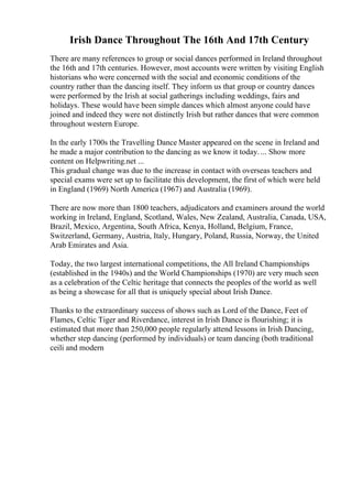Irish Dance Throughout The 16th And 17th Century
There are many references to group or social dances performed in Ireland throughout
the 16th and 17th centuries. However, most accounts were written by visiting English
historians who were concerned with the social and economic conditions of the
country rather than the dancing itself. They inform us that group or country dances
were performed by the Irish at social gatherings including weddings, fairs and
holidays. These would have been simple dances which almost anyone could have
joined and indeed they were not distinctly Irish but rather dances that were common
throughout western Europe.
In the early 1700s the Travelling Dance Master appeared on the scene in Ireland and
he made a major contribution to the dancing as we know it today. ... Show more
content on Helpwriting.net ...
This gradual change was due to the increase in contact with overseas teachers and
special exams were set up to facilitate this development, the first of which were held
in England (1969) North America (1967) and Australia (1969).
There are now more than 1800 teachers, adjudicators and examiners around the world
working in Ireland, England, Scotland, Wales, New Zealand, Australia, Canada, USA,
Brazil, Mexico, Argentina, South Africa, Kenya, Holland, Belgium, France,
Switzerland, Germany, Austria, Italy, Hungary, Poland, Russia, Norway, the United
Arab Emirates and Asia.
Today, the two largest international competitions, the All Ireland Championships
(established in the 1940s) and the World Championships (1970) are very much seen
as a celebration of the Celtic heritage that connects the peoples of the world as well
as being a showcase for all that is uniquely special about Irish Dance.
Thanks to the extraordinary success of shows such as Lord of the Dance, Feet of
Flames, Celtic Tiger and Riverdance, interest in Irish Dance is flourishing; it is
estimated that more than 250,000 people regularly attend lessons in Irish Dancing,
whether step dancing (performed by individuals) or team dancing (both traditional
ceili and modern
 