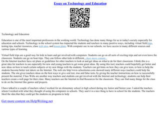 Essay on Technology and Education
Technology and Education
Education is one of the most important professions in the working world. Technology has done many things for us in today's society especially for
education and schools. Technology in the school system has impacted the students and teachers in many positive ways, including virtual field trips,
testing tips, teacher resources, class web sites, and lesson plans. With computer use in our schools, we have access to many different sources and
various types of learning.
Virtual field trips are a good way for kids to learn and get involved with computers. Students can go on all sorts of exciting trips and not even leave the
classroom. Students can go on boat trips. They can follow other kids in different...show more content...
On the Internet teachers have set plans or guidelines for other teachers to look at and get ideas on what to do for their classroom. I think this is a
great idea for teachers to use especially for new and young teachers to get some great ideas. By using this tool, teachers could hopefully get better and
new ideas on how to teach certain subjects or try new things with the students. Teachers can get hints on how they can give tests, or how to help the
students become better test takers on the Internet. The web site http//www.schoolnotes.com showed many different ways teachers could help the
students. The site gives teachers ideas on the best ways to give oral test, true and false tests, by giving the teacher instructions on how to successfully
present the material. Class Webs are another way teachers and students can get involved with the Internet and technology; students can help their
teachers create a web page for their class. Many teachers use the Internet to find Resources for the classroom. They can find many things for the class
to do on the Internet like games and projects.
I have talked to a couple of teachers when I worked for an elementary school in high school during my Junior and Senior year. I asked the teachers
whom I worked with what they thought of using the computers in schools. They said it is a nice thing to have in school for the students. The teachers
liked the idea that they could get the students on programs to help
Get more content on HelpWriting.net
 