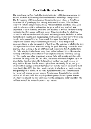 Zora Neale Hurston Sweat
The story Sweat by Zora Neale Hurston tells the story of Delia who overcame her
abusive husband, Sykes through her development of becoming a strong woman.
The development of Delia s character throughout the story relates to Zora Neale
Hurston s life of growing up into a strong, empowered woman. Delia and Zora
were both verbally and physically abused which made them afraid and timid. Zora
made her characters talk in a dialect that she grew up listening to which was
uncommon to do in literature. Delia and Zora both had to provide for themselves by
putting in the effort remain stable and happy. They also stood up for what they
believed in which started their development into strong women. Delia had to let her
husband die in order to gain independence, while Zora had to move away from home
in order to be successful in her future which developed them both develop into
independent women. They became stronger because of these things which
empowered them to take back control of their lives. The snakeis a symbol in the story
that represents the evil that was overcome by the good. This story can now be better
analyzed when looking at the life of Delia which connects to Zora Neale Hurstons
life. Delia was physically abused many times by her husband, Sykes. He was also
mentally and verbally abusive to her by calling her names and constantly teasing
her. This can be seen when he pretends to scare Delia with a snake, and then calls
her names for being scared. In Zora s life, this is seen where she also grew up as an
abused child from her father. Her father did not like her very much because her
sassy attitude. He said that she was too spirited and too mouthy for her own good
which hurt her feelings and made her very aware that she was not his favorite child
in the family(Boyd 27). Her father would also physically abuse her by threatening
and spanking her as a child. In the story, Sykes represents Zora s father because
they were both abusive towards women. Zora included this detail in her story to
explain her life as a child. The story is put in the perspective of a grown woman
who had been abused, but how she would feel the same pain a child would feel who
had been abused. No matter the person s age, anyone
 