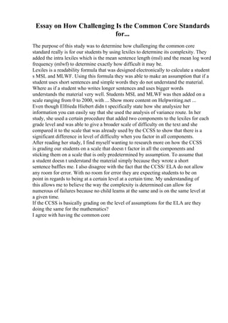 Essay on How Challenging Is the Common Core Standards
for...
The purpose of this study was to determine how challenging the common core
standard really is for our students by using lexiles to determine its complexity. They
added the intra lexiles which is the mean sentence length (msl) and the mean log word
frequency (mlwf) to determine exactly how difficult it may be.
Lexiles is a readability formula that was designed electronically to calculate a student
s MSL and MLWF. Using this formula they was able to make an assumption that if a
student uses short sentences and simple words they do not understand the material.
Where as if a student who writes longer sentences and uses bigger words
understands the material very well. Students MSL and MLWF was then added on a
scale ranging from 0 to 2000, with ... Show more content on Helpwriting.net ...
Even though Elfrieda Hiebert didn t specifically state how she analysize her
information you can easily say that she used the analysis of variance route. In her
study, she used a certain procedure that added two components to the lexiles for each
grade level and was able to give a broader scale of difficulty on the text and she
compared it to the scale that was already used by the CCSS to show that there is a
significant difference in level of difficulty when you factor in all components.
After reading her study, I find myself wanting to research more on how the CCSS
is grading our students on a scale that doesn t factor in all the components and
sticking them on a scale that is only predetermined by assumption. To assume that
a student doesn t understand the material simply because they wrote a short
sentence baffles me. I also disagree with the fact that the CCSS/ ELA do not allow
any room for error. With no room for error they are expecting students to be on
point in regards to being at a certain level at a certain time. My understanding of
this allows me to believe the way the complexity is determined can allow for
numerous of failures because no child learns at the same and is on the same level at
a given time.
If the CCSS is basically grading on the level of assumptions for the ELA are they
doing the same for the mathematics?
I agree with having the common core
 