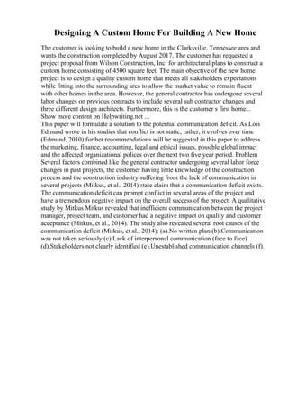 Designing A Custom Home For Building A New Home
The customer is looking to build a new home in the Clarksville, Tennessee area and
wants the construction completed by August 2017. The customer has requested a
project proposal from Wilson Construction, Inc. for architectural plans to construct a
custom home consisting of 4500 square feet. The main objective of the new home
project is to design a quality custom home that meets all stakeholders expectations
while fitting into the surrounding area to allow the market value to remain fluent
with other homes in the area. However, the general contractor has undergone several
labor changes on previous contracts to include several sub contractor changes and
three different design architects. Furthermore, this is the customer s first home...
Show more content on Helpwriting.net ...
This paper will formulate a solution to the potential communication deficit. As Lois
Edmund wrote in his studies that conflict is not static; rather, it evolves over time
(Edmund, 2010) further recommendations will be suggested in this paper to address
the marketing, finance, accounting, legal and ethical issues, possible global impact
and the affected organizational polices over the next two five year period. Problem
Several factors combined like the general contractor undergoing several labor force
changes in past projects, the customer having little knowledge of the construction
process and the construction industry suffering from the lack of communication in
several projects (Mitkus, et al., 2014) state claim that a communication deficit exists.
The communication deficit can prompt conflict in several areas of the project and
have a tremendous negative impact on the overall success of the project. A qualitative
study by Mitkus Mitkus revealed that inefficient communication between the project
manager, project team, and customer had a negative impact on quality and customer
acceptance (Mitkus, et al., 2014). The study also revealed several root causes of the
communication deficit (Mitkus, et al., 2014): (a).No written plan (b).Communication
was not taken seriously (c).Lack of interpersonal communication (face to face)
(d).Stakeholders not clearly identified (e).Unestablished communication channels (f).
 