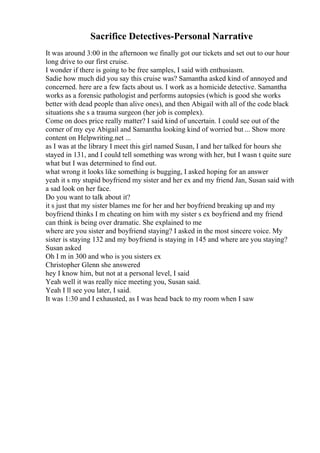 Sacrifice Detectives-Personal Narrative
It was around 3:00 in the afternoon we finally got our tickets and set out to our hour
long drive to our first cruise.
I wonder if there is going to be free samples, I said with enthusiasm.
Sadie how much did you say this cruise was? Samantha asked kind of annoyed and
concerned. here are a few facts about us. I work as a homicide detective. Samantha
works as a forensic pathologist and performs autopsies (which is good she works
better with dead people than alive ones), and then Abigail with all of the code black
situations she s a trauma surgeon (her job is complex).
Come on does price really matter? I said kind of uncertain. I could see out of the
corner of my eye Abigail and Samantha looking kind of worried but ... Show more
content on Helpwriting.net ...
as I was at the library I meet this girl named Susan, I and her talked for hours she
stayed in 131, and I could tell something was wrong with her, but I wasn t quite sure
what but I was determined to find out.
what wrong it looks like something is bugging, I asked hoping for an answer
yeah it s my stupid boyfriend my sister and her ex and my friend Jan, Susan said with
a sad look on her face.
Do you want to talk about it?
it s just that my sister blames me for her and her boyfriend breaking up and my
boyfriend thinks I m cheating on him with my sister s ex boyfriend and my friend
can think is being over dramatic. She explained to me
where are you sister and boyfriend staying? I asked in the most sincere voice. My
sister is staying 132 and my boyfriend is staying in 145 and where are you staying?
Susan asked
Oh I m in 300 and who is you sisters ex
Christopher Glenn she answered
hey I know him, but not at a personal level, I said
Yeah well it was really nice meeting you, Susan said.
Yeah I ll see you later, I said.
It was 1:30 and I exhausted, as I was head back to my room when I saw
 