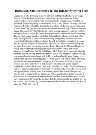 Depression And Depression In The Bell Jar By Sylvia Plath
Depression is like drowning in a pool of water and there is absolutely no escape
from it. In The Bell Jar, written by Sylvia Plath, the main character, Esther
Greenwood goes through the awful troubling depths of depression. The Bell Jar
goes back in time beginning in the summer of 1953 and follows the story of Esther
Greenwood. Esther should be having the time of her life having won an internship
in New York City, but the unfortunate truth is that she is slowly falling further into
a deep depression. Sylvia Plath strongly incorporates metaphors, internal conflict,
and symbolism to reveal the theme that despite the hardships and awful drowning
thoughts that plague people s mind, life does get better, if only people don t lose
hope. To begin with, Sylvia Plath successfully incorporates internal conflict to
reveal that Esther doesn t know what to do with herself after not getting accepted
into the writing program of her dreams, which is also when she starts falling into
her deep depression. According to author Kirsty Grocott, the illness is [Esther s]
reality and everything outside [Esther s] own head feels flimsy and unreal
(Grocott, Sylvia Plath s Bell Jar Still Haunts Me ). Esther feels unsure of what she
wants to do with her life. Esther saw her life as if it was a fig tree. She saw one fig
as a husband and a happy home and children, and another fig was a famous poet
and another fig was a brilliant professor (Plath Sylvia 77). Esther seems paralyzed
on what fig she wants to choose. It appears as if she wants all of them, but she
realizes that if she only chooses one she can t have the rest. Esther appears
bewildered because she doesn t know what life choice to make. The hardships that
Esther is enduring appears to be too much for her to handle. Secondly, Sylvia Plath
strongly utilizes a beating heart as a metaphor to disclose how Esther just can t
find the will to succumb to her depression. When decides to go to the beach on a
double date, the thought of drowning herself profoundly crossed her mind. As she
was swimming in the ocean she thought: that drowning must be the kindest way to
die...but as I paddled on, my heartbeat boomed like a dull motor in my ears, I am, I
am, I am (Plath 157 158). It
 