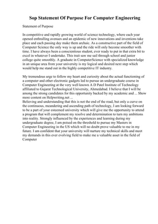 Sop Statement Of Purpose For Computer Engineering
Statement of Purpose
In competitive and rapidly growing world of science technology, where each year
opened enthralling avenues and an epidemic of new innovations and inventions take
place and each passing day make them archaic. As a constructive part of the field of
Computer Science the only way is up and the ride will only become smoother with
time. I have always been a conscientious student, ever ready to put in that extra bit to
excel in whatever I undertake. This trait saw me sail through school and junior
college quite smoothly. A graduate in ComputerScience with specialized knowledge
in an unique area from your university is my logical and desired next step which
would help me stand out in the highly competitive IT industry.
My tremendous urge to follow my heart and curiosity about the actual functioning of
a computer and other electronic gadgets led to pursue an undergraduate course in
Computer Engineering at the very well known A D Patel Institute of Technology
affiliated to Gujarat Technological University, Ahmedabad. I believe that I will be
among the strong candidates for this opportunity backed by my academic and ... Show
more content on Helpwriting.net ...
Believing and understanding that this is not the end of the road, but only a curve on
the continuous, meandering and ascending path of technology, I am looking forward
to be a part of your esteemed university which will give me the opportunity to attend
a program that will complement my resolve and determination to turn my ambitions
into reality. Strongly influenced by the experiences and learning during my
undergraduate degree, I am poised on the threshold to pursue my Masters in
Computer Engineering in the US which will no doubt prove valuable to me in my
future. I am confident that your university will nurture my technical skills and meet
my demands in this ever evolving field to make me a valuable asset in the field of
Computer
 