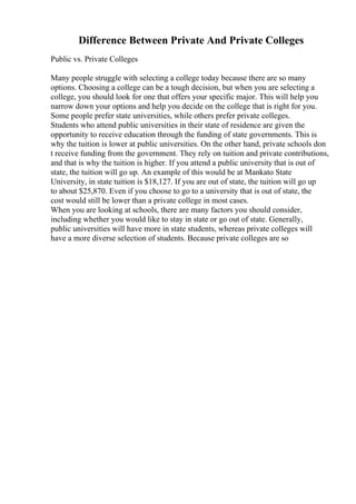 Difference Between Private And Private Colleges
Public vs. Private Colleges
Many people struggle with selecting a college today because there are so many
options. Choosing a college can be a tough decision, but when you are selecting a
college, you should look for one that offers your specific major. This will help you
narrow down your options and help you decide on the college that is right for you.
Some people prefer state universities, while others prefer private colleges.
Students who attend public universities in their state of residence are given the
opportunity to receive education through the funding of state governments. This is
why the tuition is lower at public universities. On the other hand, private schools don
t receive funding from the government. They rely on tuition and private contributions,
and that is why the tuition is higher. If you attend a public university that is out of
state, the tuition will go up. An example of this would be at Mankato State
University, in state tuition is $18,127. If you are out of state, the tuition will go up
to about $25,870. Even if you choose to go to a university that is out of state, the
cost would still be lower than a private college in most cases.
When you are looking at schools, there are many factors you should consider,
including whether you would like to stay in state or go out of state. Generally,
public universities will have more in state students, whereas private colleges will
have a more diverse selection of students. Because private colleges are so
 
