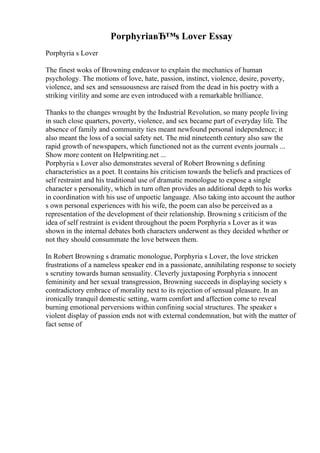PorphyriaвЂ™s Lover Essay
Porphyria s Lover
The finest woks of Browning endeavor to explain the mechanics of human
psychology. The motions of love, hate, passion, instinct, violence, desire, poverty,
violence, and sex and sensuousness are raised from the dead in his poetry with a
striking virility and some are even introduced with a remarkable brilliance.
Thanks to the changes wrought by the Industrial Revolution, so many people living
in such close quarters, poverty, violence, and sex became part of everyday life. The
absence of family and community ties meant newfound personal independence; it
also meant the loss of a social safety net. The mid nineteenth century also saw the
rapid growth of newspapers, which functioned not as the current events journals ...
Show more content on Helpwriting.net ...
Porphyria s Lover also demonstrates several of Robert Browning s defining
characteristics as a poet. It contains his criticism towards the beliefs and practices of
self restraint and his traditional use of dramatic monologue to expose a single
character s personality, which in turn often provides an additional depth to his works
in coordination with his use of unpoetic language. Also taking into account the author
s own personal experiences with his wife, the poem can also be perceived as a
representation of the development of their relationship. Browning s criticism of the
idea of self restraint is evident throughout the poem Porphyria s Lover as it was
shown in the internal debates both characters underwent as they decided whether or
not they should consummate the love between them.
In Robert Browning s dramatic monologue, Porphyria s Lover, the love stricken
frustrations of a nameless speaker end in a passionate, annihilating response to society
s scrutiny towards human sensuality. Cleverly juxtaposing Porphyria s innocent
femininity and her sexual transgression, Browning succeeds in displaying society s
contradictory embrace of morality next to its rejection of sensual pleasure. In an
ironically tranquil domestic setting, warm comfort and affection come to reveal
burning emotional perversions within confining social structures. The speaker s
violent display of passion ends not with external condemnation, but with the matter of
fact sense of
 