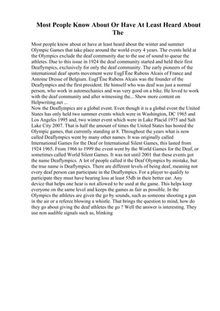 Most People Know About Or Have At Least Heard About
The
Most people know about or have at least heard about the winter and summer
Olympic Games that take place around the world every 4 years. The events held at
the Olympics exclude the deaf community due to the use of sound to queue the
athletes. Due to this issue in 1924 the deaf community started and held their first
Deaflympics, exclusively for only the deaf community. The early pioneers of the
international deaf sports movement were EugГЁne Rubens Alcais of France and
Antoine Dresse of Belgium. EugГЁne Rubens Alcais was the founder of the
Deaflympics and the first president. He himself who was deaf was just a normal
person, who work in automechanics and was very good on a bike. He loved to work
with the deaf community and after witnessing the... Show more content on
Helpwriting.net ...
Now the Deaflympics are a global event. Even though it is a global event the United
States has only held two summer events which were in Washington, DC 1965 and
Los Angeles 1995 and, two winter event which were in Lake Placid 1975 and Salt
Lake City 2007. That is half the amount of times the United States has hosted the
Olympic games, that currently standing at 8. Throughout the years what is now
called Deaflympics went by many other names. It was originally called
International Games for the Deaf or International Silent Games, this lasted from
1924 1965. From 1966 to 1999 the event went by the World Games for the Deaf, or
sometimes called World Silent Games. It was not until 2001 that these events got
the name Deaflympics. A lot of people called it the Deaf Olympics by mistake, but
the true name is Deaflympics. There are different levels of being deaf, meaning not
every deaf person can participate in the Deaflympics. For a player to qualify to
participate they must have hearing loss at least 55db in their better ear. Any
device that helps one hear is not allowed to be used at the game. This helps keep
everyone on the same level and keeps the games as fair as possible. In the
Olympics the athletes are given the go by sounds, such as someone shooting a gun
in the air or a referee blowing a whistle. That brings the question to mind, how do
they go about giving the deaf athletes the go ? Well the answer is interesting. They
use non audible signals such as, blinking
 