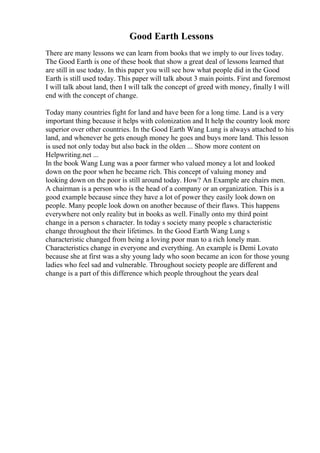 Good Earth Lessons
There are many lessons we can learn from books that we imply to our lives today.
The Good Earth is one of these book that show a great deal of lessons learned that
are still in use today. In this paper you will see how what people did in the Good
Earth is still used today. This paper will talk about 3 main points. First and foremost
I will talk about land, then I will talk the concept of greed with money, finally I will
end with the concept of change.
Today many countries fight for land and have been for a long time. Land is a very
important thing because it helps with colonization and It help the country look more
superior over other countries. In the Good Earth Wang Lung is always attached to his
land, and whenever he gets enough money he goes and buys more land. This lesson
is used not only today but also back in the olden ... Show more content on
Helpwriting.net ...
In the book Wang Lung was a poor farmer who valued money a lot and looked
down on the poor when he became rich. This concept of valuing money and
looking down on the poor is still around today. How? An Example are chairs men.
A chairman is a person who is the head of a company or an organization. This is a
good example because since they have a lot of power they easily look down on
people. Many people look down on another because of their flaws. This happens
everywhere not only reality but in books as well. Finally onto my third point
change in a person s character. In today s society many people s characteristic
change throughout the their lifetimes. In the Good Earth Wang Lung s
characteristic changed from being a loving poor man to a rich lonely man.
Characteristics change in everyone and everything. An example is Demi Lovato
because she at first was a shy young lady who soon became an icon for those young
ladies who feel sad and vulnerable. Throughout society people are different and
change is a part of this difference which people throughout the years deal
 