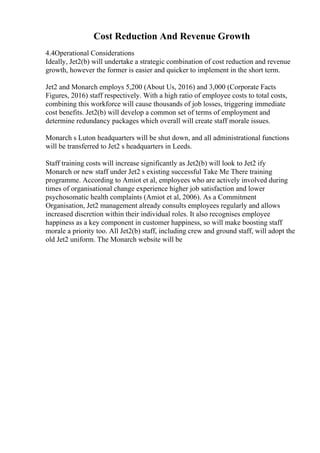 Cost Reduction And Revenue Growth
4.4Operational Considerations
Ideally, Jet2(b) will undertake a strategic combination of cost reduction and revenue
growth, however the former is easier and quicker to implement in the short term.
Jet2 and Monarch employs 5,200 (About Us, 2016) and 3,000 (Corporate Facts
Figures, 2016) staff respectively. With a high ratio of employee costs to total costs,
combining this workforce will cause thousands of job losses, triggering immediate
cost benefits. Jet2(b) will develop a common set of terms of employment and
determine redundancy packages which overall will create staff morale issues.
Monarch s Luton headquarters will be shut down, and all administrational functions
will be transferred to Jet2 s headquarters in Leeds.
Staff training costs will increase significantly as Jet2(b) will look to Jet2 ify
Monarch or new staff under Jet2 s existing successful Take Me There training
programme. According to Amiot et al, employees who are actively involved during
times of organisational change experience higher job satisfaction and lower
psychosomatic health complaints (Amiot et al, 2006). As a Commitment
Organisation, Jet2 management already consults employees regularly and allows
increased discretion within their individual roles. It also recognises employee
happiness as a key component in customer happiness, so will make boosting staff
morale a priority too. All Jet2(b) staff, including crew and ground staff, will adopt the
old Jet2 uniform. The Monarch website will be
 