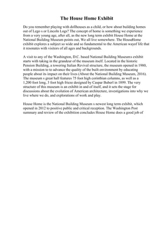 The House Home Exhibit
Do you remember playing with dollhouses as a child, or how about building homes
out of Lego s or Lincoln Logs? The concept of home is something we experience
from a very young age, after all, as the new long term exhibit House Home at the
National Building Museum points out, We all live somewhere. The HouseHome
exhibit explores a subject so wide and so fundamental to the American wayof life that
it resonates with visitors of all ages and backgrounds.
A visit to any of the Washington, D.C. based National Building Museums exhibit
starts with taking in the grandeur of the museum itself. Located in the historic
Pension Building, a towering Italian Revival structure, the museum opened in 1980,
with a mission to to advance the quality of the built environment by educating
people about its impact on their lives (About the National Building Museum, 2016).
The museum s great hall features 75 foot high corinthian columns, as well as a
1,200 foot long, 3 foot high frieze designed by Caspar Buberl in 1899. The very
structure of this museum is an exhibit in and of itself, and it sets the stage for
discussions about the evolution of American architecture, investigations into why we
live where we do, and explorations of work and play.
House Home is the National Building Museum s newest long term exhibit, which
opened in 2012 to positive public and critical reception. The Washington Post
summary and review of the exhibition concludes House Home does a good job of
 