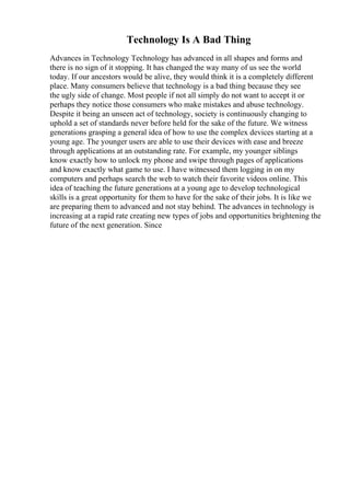 Technology Is A Bad Thing
Advances in Technology Technology has advanced in all shapes and forms and
there is no sign of it stopping. It has changed the way many of us see the world
today. If our ancestors would be alive, they would think it is a completely different
place. Many consumers believe that technology is a bad thing because they see
the ugly side of change. Most people if not all simply do not want to accept it or
perhaps they notice those consumers who make mistakes and abuse technology.
Despite it being an unseen act of technology, society is continuously changing to
uphold a set of standards never before held for the sake of the future. We witness
generations grasping a general idea of how to use the complex devices starting at a
young age. The younger users are able to use their devices with ease and breeze
through applications at an outstanding rate. For example, my younger siblings
know exactly how to unlock my phone and swipe through pages of applications
and know exactly what game to use. I have witnessed them logging in on my
computers and perhaps search the web to watch their favorite videos online. This
idea of teaching the future generations at a young age to develop technological
skills is a great opportunity for them to have for the sake of their jobs. It is like we
are preparing them to advanced and not stay behind. The advances in technology is
increasing at a rapid rate creating new types of jobs and opportunities brightening the
future of the next generation. Since
 