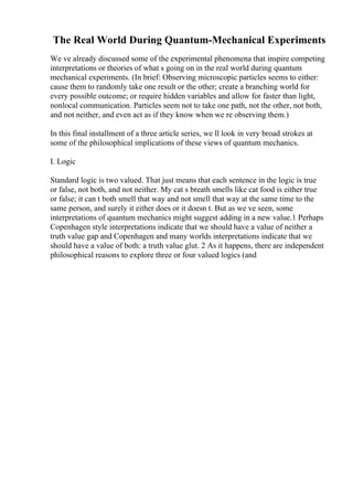 The Real World During Quantum-Mechanical Experiments
We ve already discussed some of the experimental phenomena that inspire competing
interpretations or theories of what s going on in the real world during quantum
mechanical experiments. (In brief: Observing microscopic particles seems to either:
cause them to randomly take one result or the other; create a branching world for
every possible outcome; or require hidden variables and allow for faster than light,
nonlocal communication. Particles seem not to take one path, not the other, not both,
and not neither, and even act as if they know when we re observing them.)
In this final installment of a three article series, we ll look in very broad strokes at
some of the philosophical implications of these views of quantum mechanics.
I. Logic
Standard logic is two valued. That just means that each sentence in the logic is true
or false, not both, and not neither. My cat s breath smells like cat food is either true
or false; it can t both smell that way and not smell that way at the same time to the
same person, and surely it either does or it doesn t. But as we ve seen, some
interpretations of quantum mechanics might suggest adding in a new value.1 Perhaps
Copenhagen style interpretations indicate that we should have a value of neither a
truth value gap and Copenhagen and many worlds interpretations indicate that we
should have a value of both: a truth value glut. 2 As it happens, there are independent
philosophical reasons to explore three or four valued logics (and
 