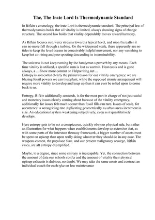 The, The Irate Lord Is Thermodynamic Standard
In Rifkin s cosmology, the irate Lord is thermodynamic standard. The principal law of
thermodynamics holds that all vitality is limited, always showing signs of change
structure. The second law holds that vitality dependably moves toward harmony.
As Rifkin focuses out, water streams toward a typical level, and soon thereafter it
can no more fall through a turbine. On the widespread scale, there apparently are no
tides to keep the level oceans in conceivably helpful movement, nor any vanishing to
keep hot air rising and poo spouting descending in interminability.
The universe is not keep running by the handyman s proverb by any means. Each
time vitality is utilized, a specific sum is lost as warmth. Heat cools and is gone
always, a ... Show more content on Helpwriting.net ...
Entropy is somewhat clearly the primal reason for our vitality emergency: we are
blazing fossil powers we can t supplant, while the supposed atomic arrangement will
require more vitality to develop and keep up than it can ever be relied upon to come
back to us.
Entropy, Rifkin additionally contends, is for the most part in charge of not just social
and monetary issues clearly coming about because of the vitality emergency,
additionally for issues felt much sooner than fossil fills ran rare. Issues of scale, for
occurrence: a wrongdoing rate duplicating geometrically as urban areas increment in
size. An educational system weakening subjectively, even as it quantitatively
develops.
Here entropy gets to be not a conspicuous, quickly obvious physical rule, but rather
an illustration for what happens when establishments develop so extensive that, as
with some parts of the interstate thruway framework, a bigger number of assets most
be spent on upkeep than upon really doing whatever they should do in any case. The
weapons contest, the populace blast, and our present malignancy scourge, Rifkin
cases, are all entropy exemplified.
Maybe, to a degree, since some entropy is inescapable. Yet, the connection between
the amount of data our schools confer and the amount of vitality their physical
upkeep exhausts is dubious, no doubt. We may take the same assets and contract an
individual coach for each tyke on low maintenance
 