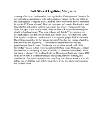 Both Sides of Legalizing Marijuana
As many of us know, marijuana has been legalized in Washington and Colorado for
recreational use. According to polls and predictions, Oregon may be one of the up
and coming states to legalize it next. But here comes to question, Should marijuana
be legalized? Why or why not? There are many pros and cons to this situation, and
they all affect not just our state but our country as a whole. That is exactly why I
chose this topic. Since middle school, there has been talk about whether marijuana
should be legalized or not. What good or harm will that do? There are two very
different sides to this, but both of which make much sense. Now that some states
have legalized marijuana, I am interested in seeing what people think about it now.
Have things changed or do they remain the same? How has this change affected us
both positively and negatively? It s situations like these that will affect my
generation and those to come. That is why it is important to soak in all of the
knowledge you can, instead of staying ignorant to these issues. Marijuana is illegal
in most cities in our country because of the effect it has on the human body. When
marijuana is inhaled, THC is released into our bloodstream, brain, and organs. THC
levels affect parts in the brain that focus on pleasure, memory, thinking, and
coordination. Due to this, marijuana can cause long term damage to one s brain. Or
at least that s what they want us to believe. There are no real cases where someone
has suffered severe
 