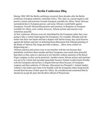 Berlin Conference Dbq
During 1884 1885 the Berlin conference occurred, three decades after the Berlin
conference European authority controlled Africa. This, later on, caused negative and
positive actions and reactions towards European scramble for Africa. Some Africans
surrendered due to European powers, and some Africans would battle against
Europeans. Overall AfricanAfricaactions and reactions, in Response to European
scramble for Africa, were violent; however, African actions and reaction were
sometimes peaceful.
At first, numerous Africans were not intimidated by the Europeans rather they were
going to take a violent stand against the Europeans. For example, Ethiopia took the
matter into their own hands and had a dispute with Italian troops, they used firearms
against the Italians and later on defeating them (Document four Ethiopia painting of
the Battle of Adowa).The image provides evidence ... Show more content on
Helpwriting.net ...
Africans reaction and actions were to not interfere with the war because they
potentially could have been murder and they Europeans were much more powerful
than them so they came to a decision to not interfere without sanctions of the Royal
Niger company so they can be protected. Another reason African actions and reactions
was not to be violent and surrender peacefully because Ashanti would remain friendly
with the Europeans and not have a dispute between them because of Europeans
weapons and their authority of Africans. (Document two Prempeh I, Ashanti leader).
Ashanti is the leader and wants to be friendly with the Europeans rather being hostile
toward them because of their quest for Africa. He considered and committed that he
should not accept the poly that the Brist offered of Protectorate
 