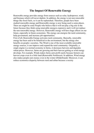 The Impact Of Renewable Energy
Renewable energy provides energy from sources such as solar, hydropower, wind,
and biomass which will never deplete. In addition, the energy is not non renewable
things like fossil fuels, so it can be replenished. Therefore, people have been
studied renewable energy and Renewable energy is now being used is some places.
There are might be some People who believe that it will not play a big role in the
future because they think using renewable energyis expensive and it will not replace
the non renewable energy. However, Renewable energy will have huge effects on our
future, especially in future economies. The energy can energize the rural community,
help government, and increase job opportunities.
First of all, Renewable Energy activates rural community. Basically, renewable
energy has been said to be beneficial to the environment, but the energy also
benefits on people s societies. The Wind is one of the most available renewable
energy sources, it can improve and expand the rural community. Originally, a
single engine is a normal economy in farms, it decreases harvests and degrades
wheat prices. However, farms are growing and their harvest getting as wind energy
develops. For example, Winds makes farms earn profit easily because farmers can
harvest crops even in a little land (Renewable Northwest). In addition, Wind energy
also makes people earn money even in the winter (Hilderbrand). Moreover, it can
reduce economics disparity between rural and urban because a society
 