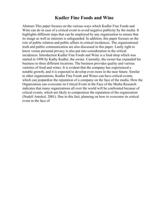 Kudler Fine Foods and Wine
Abstract This paper focuses on the various ways which Kudler Fine Foods and
Wine can do in case of a critical event to avoid negative publicity by the media. It
highlights different steps that can be employed by any organization to ensure that
its image as well as interests is safeguarded. In addition, this paper focuses on the
role of public relation and public affairs in critical incidences. The organizational
truth and public communication are also discussed in this paper. Lastly right to
know versus personal privacy is also put into consideration in the critical
incidences. Introduction Kudler Fine Foods and Wine is a food shop which was
started in 1998 by Kathy Kudler, the owner. Currently, the owner has expanded his
business to three different locations. The business provides quality and various
varieties of food and wines. It is evident that the company has experienced a
notable growth, and it is expected to develop even more in the near future. Similar
to other organizations, Kudler Fine Foods and Wines can have critical events,
which can jeopardize the reputation of a company on the face of the media. How the
Organization can overcome its Critical Event in the Face of the Media Research
indicates that many organizations all over the world will be confronted because of
critical events, which are likely to compromise the reputation of the organization
(Nudell Antokol, 2001). Due to this fact, planning on how to overcome its critical
event in the face of
 