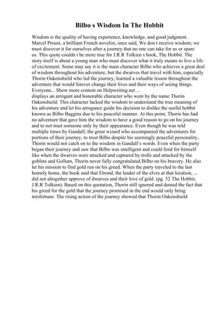 Bilbo s Wisdom In The Hobbit
Wisdom is the quality of having experience, knowledge, and good judgment.
Marcel Proust, a brilliant French novelist, once said, We don t receive wisdom; we
must discover it for ourselves after a journey that no one can take for us or spare
us. This quote couldn t be more true for J.R.R Tolkien s book, The Hobbit. The
story itself is about a young man who must discover what it truly means to live a life
of excitement. Some may say it is the main character Bilbo who achieves a great deal
of wisdom throughout his adventure, but the dwarves that travel with him, especially
Thorin Oakenshield who led the journey, learned a valuable lesson throughout the
adventure that would forever change their lives and their ways of seeing things.
Everyone... Show more content on Helpwriting.net ...
displays an arrogant and honorable character who went by the name Thorin
Oakenshield. This character lacked the wisdom to understand the true meaning of
his adventure and let his arrogance guide his decision to dislike the useful hobbit
known as Bilbo Baggins due to his peaceful manner. At this point, Thorin has had
no adventure that gave him the wisdom to have a good reason to go on his journey
and to not trust someone only by their appearance. Even though he was told
multiple times by Gandalf, the great wizard who accompanied the adventures for
portions of their journey, to trust Bilbo despite his seemingly peaceful personality,
Thorin would not catch on to the wisdom in Gandalf s words. Even when the party
began their journey and saw that Bilbo was intelligent and could fend for himself
like when the dwarves were attacked and captured by trolls and attacked by the
goblins and Gollum, Thorin never fully congratulated Bilbo on his bravery. He also
let his mission to find gold run on his greed. When the party traveled to the last
homely home, the book said that Elrond, the leader of the elves at that location, ...
did not altogether approve of dwarves and their love of gold. (pg. 52 The Hobbit,
J.R.R Tolkien). Based on this quotation, Thorin still ignored and denied the fact that
his greed for the gold that the journey promised in the end would only bring
misfortune. The rising action of the journey showed that Thorin Oakenshield
 