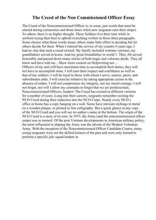 The Creed of the Non Commissioned Officer Essay
The Creed of the Noncommissioned Officer is, to some, just words that must be
uttered during ceremonies and those times when new sergeants earn their stripes.
To others, there is no higher thought. These Soldiers live their time while in
uniform trying their best to uphold everything written in those three paragraphs.
Some choose what those words mean; others make little effort in deciding but let
others decide for them. When I entered the service of my country 6 years ago, I
had no clue that such a creed existed. My family included wartime veterans; my
grandfathers served in korea. And my great Grandfather in world 1. They All served
honorably and passed down many stories of both tragic and valorous deeds. They all
know and have told me... Show more content on Helpwriting.net ...
Officers of my unit will have maximum time to accomplish their duties; they will
not have to accomplish mine. I will earn their respect and confidence as well as
that of my soldiers. I will be loyal to those with whom I serve; seniors, peers, and
subordinates alike. I will exercise initiative by taking appropriate action in the
absence of orders. I will not compromise my integrity, nor my moral courage. I will
not forget, nor will I allow my comrades to forget that we are professionals,
Noncommissioned Officers, leaders! The Creed has existed in different versions
for a number of years. Long into their careers, sergeants remember reciting the
NCO Creed during their induction into the NCO Corps. Nearly every NCO s
office or home has a copy hanging on a wall. Some have intricate etchings in metal
on a wooden plaque, or printed in fine calligraphy. But a quick glance at any copy
of the NCO Creed and you will see no author s name at the bottom. The origin of the
NCO Creed is a story of its own. In 1973, the Army (and the noncommissioned officer
corps) was in turmoil. Of the post Vietnam developments in American military policy,
the most influential in shaping the Army was the advent of the Modern Volunteer
Army. With the inception of the Noncommissioned Officer Candidate Course, many
young sergeants were not the skilled trainers of the past and were only trained to
perform a specific job; squad leaders in
 