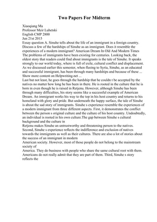 Two Papers For Midterm
Xiaoqiang Ma
Professor Meir Lubetski
English CMP 2800
Jun 21st 2015
Essay question A. Sinuhe tells about the life of an immigrant in a foreign country.
Discuss a few of the hardships of Sinuhe as an immigrant. Does it resemble the
experiences of a modern immigrant? American Dream In Old And Modern Times
The problems of immigrants have been existing for centuries. Looking back, the
oldest story that readers could find about immigrants is the tale of Sinuhe. It speaks
strongly to our world today, where is full of exile, cultural conflict and displacement.
As we discussed earlier this semester, when fleeing to Syria, Sinuhe, as an educated
and successful immigrant, has been through many hardships and because of these ...
Show more content on Helpwriting.net ...
Last but not least, he goes through the hardship that he couldn t be accepted by the
natives no matter how long he has been in there. He is rooted in the culture that he is
born in even though he is raised in Retjenu. However, although Sinuhe has been
through many difficulties, his story seems like a successful example of American
Dream. An immigrant works his way to the top in his host country and returns to his
homeland with glory and pride. But underneath the happy surface, the tale of Sinuhe
is about the sad story of immigrants. Sinuhe s experience resemble the experiences of
a modern immigrant from three different aspects. First, it demonstrates the conflict
between the person s original culture and the culture of his host country. Undoubtedly,
an individual is rooted in his own culture.The gap between Sinuhe s cultural
background and the culture in
Retjenu makes Sinuhe an untrustworthy and threatening person to the natives.
Second, Sinuhe s experience reflects the indifference and exclusion of natives
towards the immigrants as well as their cultures. There are also a lot of stories about
the success of an immigrant in modern
American society. However, most of those people do not belong to the mainstream
society of
America. They do business with people who share the same cultural root with them.
Americans do not really admit that they are part of them. Third, Sinuhe s story
reflects the
 