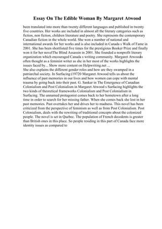 Essay On The Edible Woman By Margaret Atwood
been translated into more than twenty different languages and published in twenty
five countries. Her works are included in almost all the literary categories such as
fiction, non fiction, children literature and poetry. She represents the contemporary
Canadian fiction in the whole world. She won a number of national and
international awards for her works and is also included in Canada s Walk of Fame in
2001. She has been shortlisted five times for the prestigious Booker Prize and finally
won it for her novelThe Blind Assassin in 2001. She founded a nonprofit literary
organization which encouraged Canada s writing community. Margaret Atwoodis
often thought as a feminist writer as she in her most of the works highlights the
issues faced by... Show more content on Helpwriting.net ...
She also explains the different gender roles and how are they swamped in a
patriarchal society. In Surfacing (19720 Margaret Atwood tells us about the
influence of past memories in our lives and how women can cope with mental
trauma by going back into their past. G. Sankar in The Emergence of Canadian
Colonialism and Post Colonialism in Margaret Atwood s Surfacing highlights the
two kinds of theoretical frameworks Colonialism and Post Colonialism in
Surfacing. The unnamed protagonist comes back to her hometown after a long
time in order to search for her missing father. When she comes back she lost in her
past memories. Past overtakes her and drives her to madness. This novel has been
criticized from the perspective of feminism as well as from Post Colonialism. Post
Colonialism, deals with the rewriting of traditional concepts about the colonized
people. The novel is set in Quebec. The population of French decedents is greater
than British ones in this place. So people residing in this part of Canada face more
identity issues as compared to
 