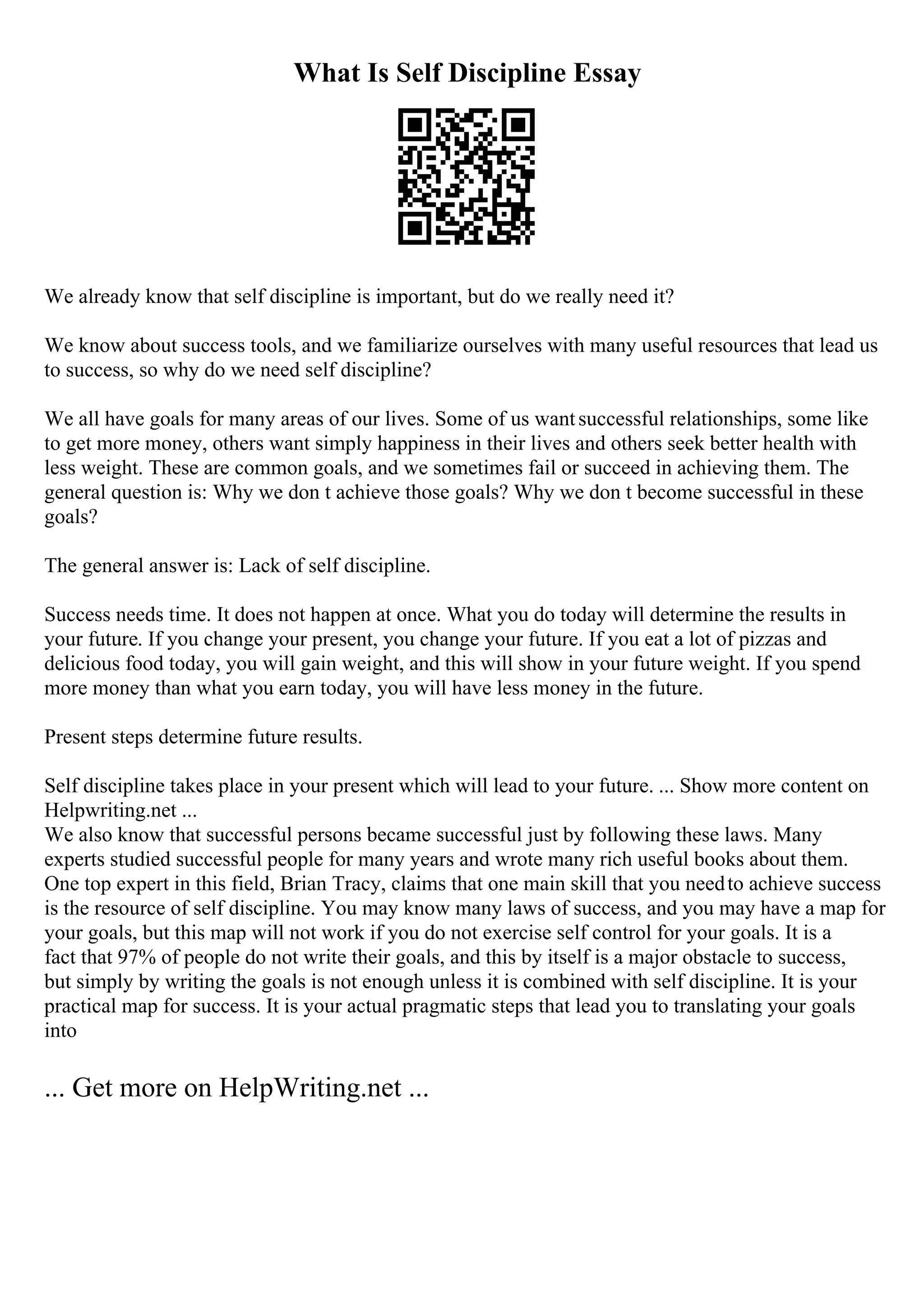 What Is Self Discipline Essay
We already know that self discipline is important, but do we really need it?
We know about success tools, and we familiarize ourselves with many useful resources that lead us
to success, so why do we need self discipline?
We all have goals for many areas of our lives. Some of us wantsuccessful relationships, some like
to get more money, others want simply happiness in their lives and others seek better health with
less weight. These are common goals, and we sometimes fail or succeed in achieving them. The
general question is: Why we don t achieve those goals? Why we don t become successful in these
goals?
The general answer is: Lack of self discipline.
Success needs time. It does not happen at once. What you do today will determine the results in
your future. If you change your present, you change your future. If you eat a lot of pizzas and
delicious food today, you will gain weight, and this will show in your future weight. If you spend
more money than what you earn today, you will have less money in the future.
Present steps determine future results.
Self discipline takes place in your present which will lead to your future. ... Show more content on
Helpwriting.net ...
We also know that successful persons became successful just by following these laws. Many
experts studied successful people for many years and wrote many rich useful books about them.
One top expert in this field, Brian Tracy, claims that one main skill that you needto achieve success
is the resource of self discipline. You may know many laws of success, and you may have a map for
your goals, but this map will not work if you do not exercise self control for your goals. It is a
fact that 97% of people do not write their goals, and this by itself is a major obstacle to success,
but simply by writing the goals is not enough unless it is combined with self discipline. It is your
practical map for success. It is your actual pragmatic steps that lead you to translating your goals
into
... Get more on HelpWriting.net ...
 