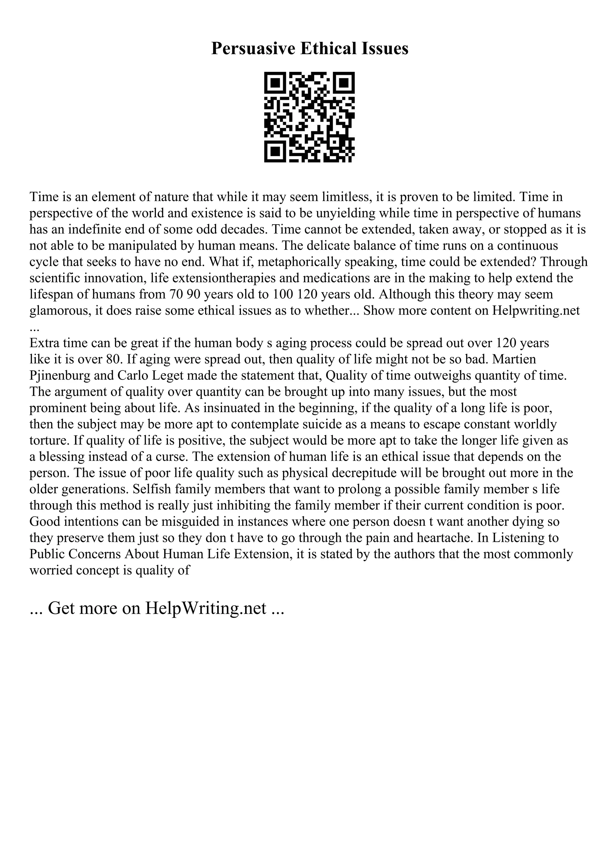 Persuasive Ethical Issues
Time is an element of nature that while it may seem limitless, it is proven to be limited. Time in
perspective of the world and existence is said to be unyielding while time in perspective of humans
has an indefinite end of some odd decades. Time cannot be extended, taken away, or stopped as it is
not able to be manipulated by human means. The delicate balance of time runs on a continuous
cycle that seeks to have no end. What if, metaphorically speaking, time could be extended? Through
scientific innovation, life extensiontherapies and medications are in the making to help extend the
lifespan of humans from 70 90 years old to 100 120 years old. Although this theory may seem
glamorous, it does raise some ethical issues as to whether... Show more content on Helpwriting.net
...
Extra time can be great if the human body s aging process could be spread out over 120 years
like it is over 80. If aging were spread out, then quality of life might not be so bad. Martien
Pjinenburg and Carlo Leget made the statement that, Quality of time outweighs quantity of time.
The argument of quality over quantity can be brought up into many issues, but the most
prominent being about life. As insinuated in the beginning, if the quality of a long life is poor,
then the subject may be more apt to contemplate suicide as a means to escape constant worldly
torture. If quality of life is positive, the subject would be more apt to take the longer life given as
a blessing instead of a curse. The extension of human life is an ethical issue that depends on the
person. The issue of poor life quality such as physical decrepitude will be brought out more in the
older generations. Selfish family members that want to prolong a possible family member s life
through this method is really just inhibiting the family member if their current condition is poor.
Good intentions can be misguided in instances where one person doesn t want another dying so
they preserve them just so they don t have to go through the pain and heartache. In Listening to
Public Concerns About Human Life Extension, it is stated by the authors that the most commonly
worried concept is quality of
... Get more on HelpWriting.net ...
 
