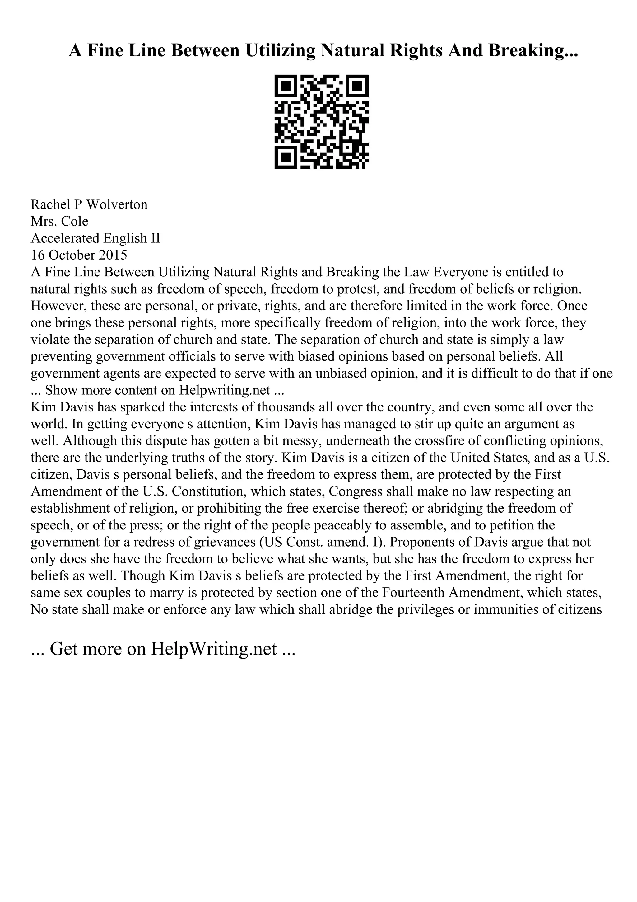 A Fine Line Between Utilizing Natural Rights And Breaking...
Rachel P Wolverton
Mrs. Cole
Accelerated English II
16 October 2015
A Fine Line Between Utilizing Natural Rights and Breaking the Law Everyone is entitled to
natural rights such as freedom of speech, freedom to protest, and freedom of beliefs or religion.
However, these are personal, or private, rights, and are therefore limited in the work force. Once
one brings these personal rights, more specifically freedom of religion, into the work force, they
violate the separation of church and state. The separation of church and state is simply a law
preventing government officials to serve with biased opinions based on personal beliefs. All
government agents are expected to serve with an unbiased opinion, and it is difficult to do that if one
... Show more content on Helpwriting.net ...
Kim Davis has sparked the interests of thousands all over the country, and even some all over the
world. In getting everyone s attention, Kim Davis has managed to stir up quite an argument as
well. Although this dispute has gotten a bit messy, underneath the crossfire of conflicting opinions,
there are the underlying truths of the story. Kim Davis is a citizen of the United States, and as a U.S.
citizen, Davis s personal beliefs, and the freedom to express them, are protected by the First
Amendment of the U.S. Constitution, which states, Congress shall make no law respecting an
establishment of religion, or prohibiting the free exercise thereof; or abridging the freedom of
speech, or of the press; or the right of the people peaceably to assemble, and to petition the
government for a redress of grievances (US Const. amend. I). Proponents of Davis argue that not
only does she have the freedom to believe what she wants, but she has the freedom to express her
beliefs as well. Though Kim Davis s beliefs are protected by the First Amendment, the right for
same sex couples to marry is protected by section one of the Fourteenth Amendment, which states,
No state shall make or enforce any law which shall abridge the privileges or immunities of citizens
... Get more on HelpWriting.net ...
 