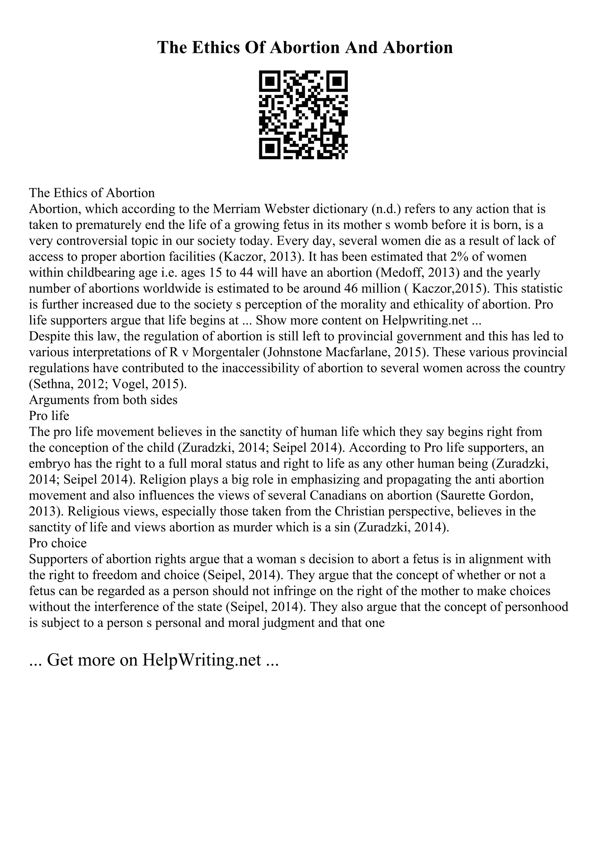 The Ethics Of Abortion And Abortion
The Ethics of Abortion
Abortion, which according to the Merriam Webster dictionary (n.d.) refers to any action that is
taken to prematurely end the life of a growing fetus in its mother s womb before it is born, is a
very controversial topic in our society today. Every day, several women die as a result of lack of
access to proper abortion facilities (Kaczor, 2013). It has been estimated that 2% of women
within childbearing age i.e. ages 15 to 44 will have an abortion (Medoff, 2013) and the yearly
number of abortions worldwide is estimated to be around 46 million ( Kaczor,2015). This statistic
is further increased due to the society s perception of the morality and ethicality of abortion. Pro
life supporters argue that life begins at ... Show more content on Helpwriting.net ...
Despite this law, the regulation of abortion is still left to provincial government and this has led to
various interpretations of R v Morgentaler (Johnstone Macfarlane, 2015). These various provincial
regulations have contributed to the inaccessibility of abortion to several women across the country
(Sethna, 2012; Vogel, 2015).
Arguments from both sides
Pro life
The pro life movement believes in the sanctity of human life which they say begins right from
the conception of the child (Zuradzki, 2014; Seipel 2014). According to Pro life supporters, an
embryo has the right to a full moral status and right to life as any other human being (Zuradzki,
2014; Seipel 2014). Religion plays a big role in emphasizing and propagating the anti abortion
movement and also influences the views of several Canadians on abortion (Saurette Gordon,
2013). Religious views, especially those taken from the Christian perspective, believes in the
sanctity of life and views abortion as murder which is a sin (Zuradzki, 2014).
Pro choice
Supporters of abortion rights argue that a woman s decision to abort a fetus is in alignment with
the right to freedom and choice (Seipel, 2014). They argue that the concept of whether or not a
fetus can be regarded as a person should not infringe on the right of the mother to make choices
without the interference of the state (Seipel, 2014). They also argue that the concept of personhood
is subject to a person s personal and moral judgment and that one
... Get more on HelpWriting.net ...
 